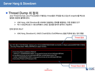 157
- Internal Use Only -
Server Hang & Slowdown
Thread Dump 의 정의
"ajp-/192.168.0.172:8109-Poller" daemon prio=10 tid=0x00007f582407b000 nid=0x2d3c in Object.wait() [0x00007f5861219000]
java.lang.Thread.State: TIMED_WAITING (on object monitor)
at java.lang.Object.wait(Native Method)
- waiting on <0x00000000fe31e848> (a org.apache.tomcat.util.net.JIoEndpoint$Poller)
at org.apache.tomcat.util.net.JIoEndpoint$Poller.run(JIoEndpoint.java:732)
- locked <0x00000000fe31e848> (a org.apache.tomcat.util.net.JIoEndpoint$Poller)
at java.lang.Thread.run(Thread.java:722)
Java Thread Dump는 Java Process에서 수행되는 thread들이 무엇을 하고 있는지 snapshot을 텍스트
형태로 화면에 출력해 준다.
 서버 Hang, 서버 Slowdown등 서버에서 발생하는 문제를 해결하는 가장 유용한 도구
 약 3~5초간격으로 3~5회 연속해서 스레드 덤프를 받아야 분석이 가능하다
언제 받아야 하나?
 서버 Hang, Slowdown시, 서버가 Crash되거나 OutOfMemory 발생 직후에 받는 것이 좋음
Thread 정보
Thread Stack 정보
 