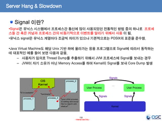 159
- Internal Use Only -
Server Hang & Slowdown
•Signal은 유닉스 시스템에서 프로세스간 통신에 많이 사용되었던 전통적인 방법 중의 하나로 프로세
스들 간 혹은 커널과 프로세스 간의 비동기적으로 이벤트를 알리기 위해서 사용 이 됨.
•유닉스 signal은 유닉스 계열마다 조금씩 차이가 있으나 기본적으로는 POSIX의 표준을 준수함.
•Java Virtual Machine도 해당 Unix 기반 하에 올라가는 응용 프로그램으로 Signal에 따라서 동작하는
데 대표적인 예를 들어 보면 다음과 같음.
– 사용자가 임의로 Thread Dump를 추출하기 위해서 JVM 프로세스에 Signal를 보내는 경우
– JVM이 자기 소유가 아닌 Memory Access를 하여 Kernal이 Signal를 보내 Core Dump 발생
Signal 이란?
User Process User Process
…
Kernel
Signals Signals
Signals
 