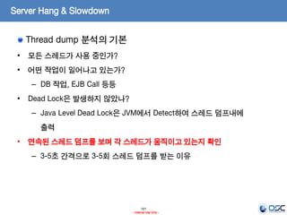 161
- Internal Use Only -
Server Hang & Slowdown
Thread dump 분석의 기본
• 모든 스레드가 사용 중인가?
• 어떤 작업이 일어나고 있는가?
– DB 작업, EJB Call 등등
• Dead Lock은 발생하지 않았나?
– Java Level Dead Lock은 JVM에서 Detect하여 스레드 덤프내에
출력
• 연속된 스레드 덤프를 보며 각 스레드가 움직이고 있는지 확인
– 3-5초 간격으로 3-5회 스레드 덤프를 받는 이유
 