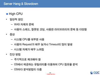 168
- Internal Use Only -
Server Hang & Slowdown
High CPU
• 일반적 원인
– WAS 자체의 문제
– 사용자 스레드, 잘못된 코딩, 사용한 라이브러리의 문제 등 다양함
• 증상
– 시스템 CPU를 대부분 사용
– 사용자 Request가 매우 늦거나 Timeout이 많이 발생
– 시스템 자체가 매우 느려짐
• 진단 방법
– 주기적으로 체크해야 함
– OS에서 제공하는 유틸리티를 이용하여 CPU 점유율 분석
– OS마다 분석방법이 다름
 