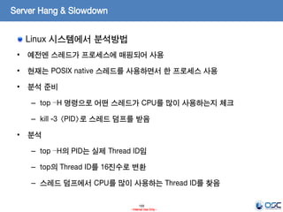 169
- Internal Use Only -
Server Hang & Slowdown
Linux 시스템에서 분석방법
• 예전엔 스레드가 프로세스에 매핑되어 사용
• 현재는 POSIX native 스레드를 사용하면서 한 프로세스 사용
• 분석 준비
– top –H 명령으로 어떤 스레드가 CPU를 많이 사용하는지 체크
– kill -3 <PID>로 스레드 덤프를 받음
• 분석
– top –H의 PID는 실제 Thread ID임
– top의 Thread ID를 16진수로 변환
– 스레드 덤프에서 CPU를 많이 사용하는 Thread ID를 찾음
 