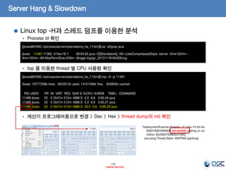 170
- Internal Use Only -
Server Hang & Slowdown
Linux top -H과 스레드 덤프를 이용한 분석
[jboss@KVM2 /opt/was/servers/standalone_ha_11/bin]$ ps -ef|grep java
jboss 11487 11360 0 Nov18 ? 00:04:05 java -D[Standalone] -XX:+UseCompressedOops -server -Xms1024m -
Xmx1024m -XX:MaxPermSize=256m -Xloggc:log/gc_20131118184328.log
• Process id 확인
• top 을 이용한 thread 별 CPU 사용량 확인
• 계산기 프로그래머용으로 변경 > Dec > Hex > thread dump의 nid 확인
[jboss@KVM2 /opt/was/servers/standalone_ha_11/bin]$ top -H -p 11487
Swap: 16777208k total, 2625912k used, 14151296k free, 833800k cached
PID USER PR NI VIRT RES SHR S %CPU %MEM TIME+ COMMAND
11488 jboss 20 0 3547m 512m 4888 S 0.0 6.6 0:00.49 java
11489 jboss 20 0 3547m 512m 4888 S 0.0 6.6 0:00.27 java
11586 jboss 20 0 3547m 512m 4888 S 20.0 6.6 0:00.28 java
"DeploymentScanner-threads - 2" prio=10 tid=0x
00007f5824080000 nid=0x2d42 waiting on co
ndition [0x00007f5860bd7000]
java.lang.Thread.State: WAITING (parking)
 