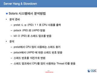 171
- Internal Use Only -
Server Hang & Slowdown
Solaris 시스템에서 분석방법
• 분석 준비
– prstat -L -p <PID> 1 1 로 CPU 사용률 출력
– pstack <PID>로 LWPID 얻음
– kill -3 <PID>로 스레드 덤프를 받음
• 분석
– prstat에서 CPU 많이 사용하는 스레드 찾기
– pstack에서 LWPID 에 대한 스레드 번호 얻음
– 스레드 번호를 16진수로 변환
– 스레드 덤프에서 CPU를 많이 사용하는 Thread ID를 찾음
 
