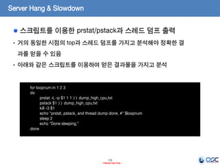 173
- Internal Use Only -
Server Hang & Slowdown
스크립트를 이용한 prstat/pstack과 스레드 덤프 출력
for loopnum in 1 2 3
do
prstat -L -p $1 1 1 >> dump_high_cpu.txt
pstack $1 >> dump_high_cpu.txt
kill -3 $1
echo "prstat, pstack, and thread dump done. #" $loopnum
sleep 2
echo "Done sleeping."
done
• 거의 동일한 시점의 top과 스레드 덤프를 가지고 분석해야 정확한 결
과를 얻을 수 있음
• 아래와 같은 스크립트를 이용하여 얻은 결과물을 가지고 분석
 