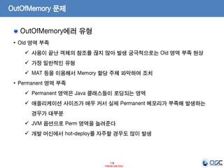 178
- Internal Use Only -
OutOfMemory 문제
OutOfMemory에러 유형
• Old 영역 부족
 사용이 끝난 객체의 참조를 끊지 않아 발생 궁극적으로는 Old 영역 부족 현상
 가장 일반적인 유형
 MAT 등을 이용해서 Memory 할당 주체 파악하여 조치
• Permanent 영역 부족
 Permanent 영역은 Java 클래스들이 로딩되는 영역
 애플리케이션 사이즈가 매우 커서 실제 Permanent 메모리가 부족해 발생하는
경우가 대부분
 JVM 옵션으로 Perm 영역을 늘려준다
 개발 머신에서 hot-deploy를 자주할 경우도 많이 발생
 