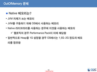 180
- Internal Use Only -
OutOfMemory 문제
Native 메모리는?
• JVM 자체가 쓰는 메모리
• JVM를 구동하기 위해 OS에서 사용하는 메모리
• Native 라이브러리를 사용하는 경우에 이것을 사용하는 메모리
 웹로직의 경우 Performance Pack이 이에 해당함
• 일반적으로 Heap을 1G 설정할 경우 OS에서는 1.5G~2G 정도의 메모
리를 점유함
 