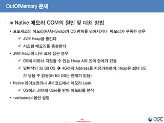 182
- Internal Use Only -
OutOfMemory 문제
Native 메모리 OOM의 원인 및 대처 방법
• 프로세스의 메모리(RAM+Swap)가 OS 한계를 넘어서거나 메모리가 부족한 경우
 JVM Heap을 줄인다
 시스템 메모리를 증설한다
• JVM Heap이 너무 크게 잡은 경우
 OS에 따라서 지정할 수 있는 Heap 사이즈의 한계가 있음
 일반적인 32 Bit OS  4G까지 Address를 지정가능하며, Heap은 최대 2G
가 넘을 수 없음(64 Bit OS는 한계가 없음)
• Native 라이브러리나 JNI 코드에서 메모리 Leak
 OS에서 JVM의 Core를 받아 메모리를 분석
• -verbose:jni 옵션 설정
 