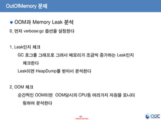 183
- Internal Use Only -
OutOfMemory 문제
OOM과 Memory Leak 분석
0. 먼저 verbose:gc 옵션을 설정한다
1. Leak인지 체크
GC 로그를 그래프로 그려서 메모리가 조금씩 증가하는 Leak인지
체크한다
Leak이면 HeapDump를 받아서 분석한다
2. OOM 체크
순간적인 OOM이면 OOM당시의 CPU등 여러가지 자원을 모니터
링하여 분석한다
 