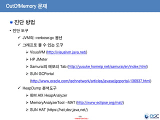 184
- Internal Use Only -
OutOfMemory 문제
진단 방법
• 진단 도구
 JVM의 -verbose:gc 옵션
 그래프로 볼 수 있는 도구
 VisualVM (http://visualvm.java.net/)
 HP JMeter
 Samurai의 메모리 Tab (http://yusuke.homeip.net/samurai/en/index.html)
 SUN GCPortal
(http://www.oracle.com/technetwork/articles/javase/gcportal-136937.html)
 HeapDump 분석도구
 IBM AIX HeapAnalyzer
 MemoryAnalyzerTool –MAT (http://www.eclipse.org/mat/)
 SUN HAT (https://hat.dev.java.net/)
 