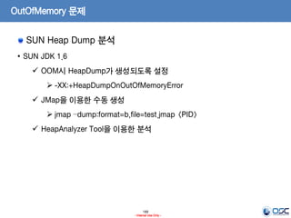189
- Internal Use Only -
OutOfMemory 문제
SUN Heap Dump 분석
• SUN JDK 1.6
 OOM시 HeapDump가 생성되도록 설정
 -XX:+HeapDumpOnOutOfMemoryError
 JMap을 이용한 수동 생성
 jmap –dump:format=b,file=test.jmap <PID>
 HeapAnalyzer Tool을 이용한 분석
 