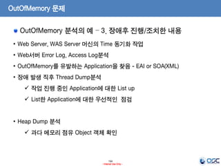 194
- Internal Use Only -
OutOfMemory 문제
OutOfMemory 분석의 예 – 3. 장애후 진행/조치한 내용
• Web Server, WAS Server 머신의 Time 동기화 작업
• Web서버 Error Log, Access Log분석
• OutOfMemory를 유발하는 Application을 찾음 - EAI or SOA(XML)
• 장애 발생 직후 Thread Dump분석
 작업 진행 중인 Application에 대한 List up
 List한 Application에 대한 우선적인 점검
• Heap Dump 분석
 과다 메모리 점유 Object 객체 확인
 