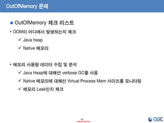 195
- Internal Use Only -
OutOfMemory 문제
OutOfMemory 체크 리스트
• OOM이 어디에서 발생하는지 체크
 Java heap
 Native 메모리
• 메모리 사용량 데이터 수집 및 분석
 Java Heap에 대해선 verbose GC를 사용
 Native 메모리에 대해선 Virtual Process Mem 사이즈를 모니터링
 메모리 Leak인지 체크
 