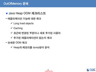196
- Internal Use Only -
OutOfMemory 문제
Java Heap OOM 체크리스트
• 애플리케이션 기능에 대한 체크
 Long lived objects
 Caching
 최근에 변경된 부분이나 새로 추가된 사용자
 추가된 애플리케이션이 없는지 체크
• 상세한 OOM 체크
 Heap의 메모리를 dump받아 분석
 