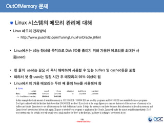 198
- Internal Use Only -
OutOfMemory 문제
Linux 시스템의 메모리 관리에 대해
• Linux 메모리 관리방식
• http://www.puschitz.com/TuningLinuxForOracle.shtml
• Linux에서는 성능 향상을 목적으로 Disk I/O를 줄이기 위해 가용한 메모리를 최대한 사
용(used)
• 첫 줄의 used는 필요 시 즉시 해제하여 사용할 수 있는 buffers 및 cached등을 포함
• 따라서 첫 줄 used는 일정 시간 후 메모리의 95% 이상이 됨
• Linux에서의 가용 메모리는 두번 째 줄의 free를 사용해야 함
 
