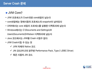201
- Internal Use Only -
Server Crash 문제
JVM Core?
• JVM 프로세스가 Crash되면 core파일이 남는다
• core파일에는 장애시점의 프로세스의 snapshot이 남아있다
• UNIX에서는 core 파일이 프로세스를 실행한 디렉토리에 남는다
• Windows에서는 C:Documents and SettingsAll
UsersDocumentsDrWatson 디렉토리에 남는다
• Java 코드에서는 JVM을 Crash 시킬수 없다
• JVM Crash시킬 수 있는 것
 JVM 자체의 Native 코드
 JNI 코드(WLS의 경우엔 Performance Pack, Type 2 JDBC Driver)
 혹은 사용자 JNI 코드
 