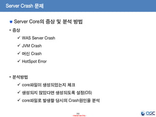 202
- Internal Use Only -
Server Crash 문제
Server Core의 증상 및 분석 방법
• 증상
 WAS Server Crash
 JVM Crash
 머신 Crash
 HotSpot Error
• 분석방법
 core파일이 생성되었는지 체크
 생성되지 않았다면 생성되도록 설정(OS)
 core파일로 발생할 당시의 Crash원인을 분석
 