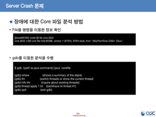 205
- Internal Use Only -
Server Crash 문제
장애에 대한 Core 파일 분석 방법
• File을 명령을 이용한 정보 확인
• gdb를 이용한 분석을 수행
[jboss@KVM2 node1]$ file core.5622
core.5622: LSB core file Intel 80386, version 1 (SYSV), SVR4-style, from ':MaxPermSize=256m -Dsun.'
$ gdb <path to java command>/java corefile
(gdb) where (shows a summary of the stack)
(gdb) thr (switch threads or show the current thread)
(gdb) info thr (inquire about existing threads)
(gdb) thread apply 1 bt (backtrace to thread #1)
(gdb) quit (exit gdb)
 