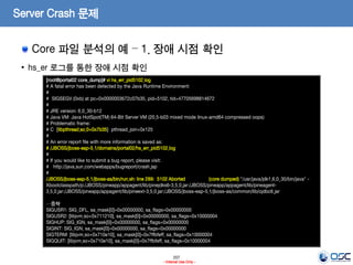 207
- Internal Use Only -
Server Crash 문제
Core 파일 분석의 예 – 1. 장애 시점 확인
• hs_er 로그를 통한 장애 시점 확인
[root@portal02 core_dump]# vi hs_err_pid5102.log
# A fatal error has been detected by the Java Runtime Environment:
#
# SIGSEGV (0xb) at pc=0x0000003672c07b35, pid=5102, tid=47705698814672
#
# JRE version: 6.0_30-b12
# Java VM: Java HotSpot(TM) 64-Bit Server VM (20.5-b03 mixed mode linux-amd64 compressed oops)
# Problematic frame:
# C [libpthread.so.0+0x7b35] pthread_join+0x125
#
# An error report file with more information is saved as:
# /JBOSS/jboss-eap-5.1/domains/portal02/hs_err_pid5102.log
#
# If you would like to submit a bug report, please visit:
# http://java.sun.com/webapps/bugreport/crash.jsp
#
/JBOSS/jboss-eap-5.1/jboss-as/bin/run.sh: line 289: 5102 Aborted (core dumped) "/usr/java/jdk1.6.0_30/bin/java" -
Xbootclasspath/p:/JBOSS/pineapp/appagent/lib/pinejdks6-3.5.0.jar:/JBOSS/pineapp/appagent/lib/pineagent-
3.5.0.jar:/JBOSS/pineapp/appagent/lib/pineext-3.5.0.jar:/JBOSS/jboss-eap-5.1/jboss-as/common/lib/ojdbc6.jar
…중략
SIGUSR1: SIG_DFL, sa_mask[0]=0x00000000, sa_flags=0x00000000
SIGUSR2: [libjvm.so+0x711210], sa_mask[0]=0x00000000, sa_flags=0x10000004
SIGHUP: SIG_IGN, sa_mask[0]=0x00000000, sa_flags=0x00000000
SIGINT: SIG_IGN, sa_mask[0]=0x00000000, sa_flags=0x00000000
SIGTERM: [libjvm.so+0x710e10], sa_mask[0]=0x7ffbfeff, sa_flags=0x10000004
SIGQUIT: [libjvm.so+0x710e10], sa_mask[0]=0x7ffbfeff, sa_flags=0x10000004
 