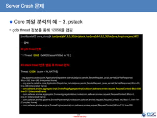 209
- Internal Use Only -
Server Crash 문제
Core 파일 분석의 예 – 3. pstack
• gdb thread 정보를 통해 12056을 맵핑
[root@portal02 core_dump]# /usr/java/jdk1.6.0_30/bin/jstack /usr/java/jdk1.6.0_30/bin/java /tmp/core.java.5472
… 중략
## gdb thread 번호
* 1 Thread 12056 0x00002aaaaf4f35bd in ?? ()
#3 stack tread 번호 맵핑 후 thread 분석
Thread 12056: (state = IN_NATIVE)
- org.apache.catalina.core.ApplicationDispatcher.doInclude(javax.servlet.ServletRequest, javax.servlet.ServletResponse)
@bci=260, line=543 (Interpreted frame)
- org.apache.catalina.core.ApplicationDispatcher.include(javax.servlet.ServletRequest, javax.servlet.ServletResponse) @bci=55,
line=480 (Interpreted frame)
- com.saltware.enview.aggregator.impl.EnviewPageAggregatorImpl.build(com.saltware.enview.request.RequestContext) @bci=936,
line=311 (Interpreted frame)
- com.saltware.enview.aggregator.EnviewAggregatorValve.invoke(com.saltware.enview.request.RequestContext) @bci=5,
line=51 (Interpreted frame)
- com.saltware.enview.pipeline.EnviewPipelineImpl.invoke(com.saltware.enview.request.RequestContext, int) @bci=7, line=144
(Compiled frame)
- com.saltware.enview.engine.EnviewEngine.service(com.saltware.enview.request.RequestContext) @bci=319, line=285
 