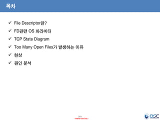 211
- Internal Use Only -
목차
 File Descriptor란?
 FD관련 OS 파라미터
 TCP State Diagram
 Too Many Open Files가 발생하는 이유
 현상
 원인 분석
 