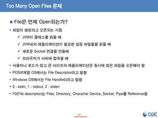 212
- Internal Use Only -
Too Many Open Files 문제
File은 언제 Open되는가?
• 파일이 생성되고 오픈되는 시점
 JVM이 클래스를 읽을 때
 JVM내의 애플리케이션이 필요한 설정 파일들을 읽을 때
 새로운 Socket 연결을 만들때
 브라우저가 서버에 접속할 때
• 사용자나 로드가 많고 큰 사이즈의 애플리케이션은 동시에 많은 파일을 오픈해야 함
• POSIX계열 OS에서는 File Descriptor라고 말함
• Windows OS에서는 File Handle이라고 말함
• 0 : stdin, 1 : stdout, 2 : stderr
• FD(File descriptor)는 Files, Directory, Character Device, Socket, Pipe를 Reference함
 
