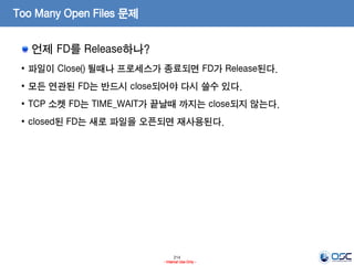 214
- Internal Use Only -
Too Many Open Files 문제
언제 FD를 Release하나?
• 파일이 Close() 될때나 프로세스가 종료되면 FD가 Release된다.
• 모든 연관된 FD는 반드시 close되어야 다시 쓸수 있다.
• TCP 소켓 FD는 TIME_WAIT가 끝날때 까지는 close되지 않는다.
• closed된 FD는 새로 파일을 오픈되면 재사용된다.
 