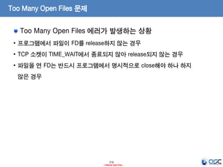 216
- Internal Use Only -
Too Many Open Files 문제
Too Many Open Files 에러가 발생하는 상황
• 프로그램에서 파일이 FD를 release하지 않는 경우
• TCP 소켓이 TIME_WAIT에서 종료되지 않아 release되지 않는 경우
• 파일을 연 FD는 반드시 프로그램에서 명시적으로 close해야 하나 하지
않은 경우
 