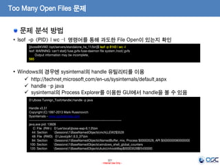221
- Internal Use Only -
Too Many Open Files 문제
문제 분석 방법
• lsof -p <PID> | wc –l 명령어를 통해 과도한 File Open이 있는지 확인
• Windows의 경우엔 sysinternal의 handle 유틸리티를 이용
 http://technet.microsoft.com/en-us/sysinternals/default.aspx
 handle –p java
 sysinternal의 Process Explorer를 이용한 GUI에서 handle을 볼 수 있음
[jboss@KVM2 /opt/servers/standalone_ha_11/bin]$ lsof -p 8143 | wc -l
lsof: WARNING: can't stat() fuse.gvfs-fuse-daemon file system /root/.gvfs
Output information may be incomplete.
565
D:Jboss Tunnign_ToolHandle>handle -p java
Handle v3.51
Copyright (C) 1997-2013 Mark Russinovich
Sysinternals - www.sysinternals.com
------------------------------------------------------------------------------
java.exe pid: 13608
C: File (RW-) D:usrlocaljboss-eap-6.1.0bin
44: Section Sessions1BaseNamedObjectsmchLLEW2$3528
48: File (RWD) D:Javajdk1.6.0_37bin
84: Section Sessions1BaseNamedObjectsNamedBuffer, mix, Process $00003528, API $0000000080000000
100: Section Sessions1BaseNamedObjectswindows_shell_global_counters
120: Section Sessions1BaseNamedObjectsAutoUnhookMap$00003528$f3430000
 