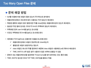 223
- Internal Use Only -
Too Many Open Files 문제
문제 해결 방법
• lsof를 이용해 어떤 파일이 열러 있는지 주기적으로 분석한다
• 애플리케이션에서 과도하게 많이 사용되는 FD가 없는지 체크한다
• 특정한 종류의 파일이 많이 열렸다면 FD를 close안하는 애플리케이션이 있는지 체크한다.
• 필요한 FD만 열려 있다면, OS의 FD limit가 부족하지 않는지 체크한다.
• 부족하면 먼저 user limit를 늘리고 모니터링
• 이것도 부족하면 OS limit를 늘리고 모니터링 한다
• 계속해서 FD가 늘어나는 상황이면 다음을 모니터링 한다
 애플리케이션에서 파일이 정상적으로 close되는지
 불필요한 파일이 생성되지는 않는지
 class 파일도 하나의 FD를 점유하기 때문에 class 파일로 사용하면 jar로 묶어서 배포한다
 TIME_WAIT가 너무 많은 경우 사용자가 많은 과부하 상황일 수 있음
• 문제가 되는 애플리케이션을 발견하면 Thread dump를 받아 분석하는 것도 좋은 방법
• TIME_WAIT이 많으면 OS의 TCP TIME_WAIT값을 줄여서 적용
 