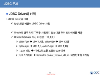 230
- Internal Use Only -
JDBC 문제
JDBC Driver의 선택
• JDBC Driver의 선택
 항상 최신 버전의 JDBC Driver 사용
 Oracle의 경우 RAC TAF를 사용하지 않는다면 Thin 드라이버를 사용
 Oracle Database 최신 버전은 – 12.1.0.1
 ojdbc7.jar  JDK 1.7용, ojdbc6.jar  JDK 1.6용
 ojdbc5.jar  JDK 1.5, ojdbc14.jar  JDK 1.4용
 *_g.jar 파일  디버그정보를 포함한 드라이버
 OCI 드라이버  libocijdbc<major_version_id>.so 버전번호가 표시됨
 