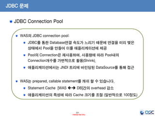 231
- Internal Use Only -
JDBC 문제
JDBC Connection Pool
WAS의 JDBC connection pool:
JDBC를 통한 Database연결 속도가 느리기 때문에 연결을 미리 맺은
상태에서 Pool을 만들어 이를 애플리케이션에 제공
Pool의 Connection은 재사용하며, 사용량에 따라 Pool내의
Connection개수를 가변적으로 활용(Shrink).
애플리케이션에서는 JNDI 트리에 바인딩된 DataSource를 통해 접근
WAS는 prepared, callable statement를 캐쉬 할 수 있습니다.
Statement Cache [WAS  DB]간의 overhead 감소
애플리케이션의 특성에 따라 Cache 크기를 조절 (일반적으로 100정도)
 