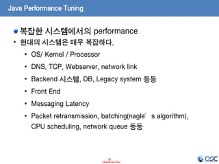 32
- Internal Use Only -
Java Performance Tuning
복잡한 시스템에서의 performance
• 현대의 시스템은 매우 복잡하다.
• OS/ Kernel / Processor
• DNS, TCP, Webserver, network link
• Backend 시스템, DB, Legacy system 등등
• Front End
• Messaging Latency
• Packet retransmission, batching(nagle’s algorithm),
CPU scheduling, network queue 등등
 
