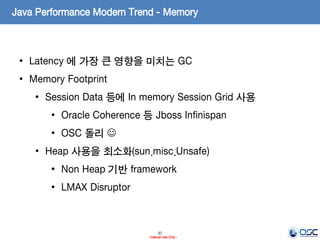 37
- Internal Use Only -
Java Performance Modern Trend - Memory
• Latency 에 가장 큰 영향을 미치는 GC
• Memory Footprint
• Session Data 등에 In memory Session Grid 사용
• Oracle Coherence 등 Jboss Infinispan
• OSC 돌리 
• Heap 사용을 최소화(sun.misc.Unsafe)
• Non Heap 기반 framework
• LMAX Disruptor
 