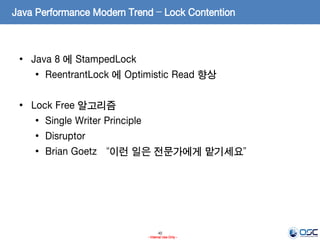 40
- Internal Use Only -
Java Performance Modern Trend – Lock Contention
• Java 8 에 StampedLock
• ReentrantLock 에 Optimistic Read 향상
• Lock Free 알고리즘
• Single Writer Principle
• Disruptor
• Brian Goetz “이런 일은 전문가에게 맡기세요”
 