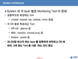 45
- Internal Use Only -
System Architecture
System 의 각 layer 별로 Monitoring Tool 이 존재
• 공통적으로 제공하는 tool
• vmstat, mpstat, sar, netstat, nmon 등등
• 각 OS 별로 특화되는 Tool
• HP-UX : glance 등
• IBM : monitor, nmon(Linux) 등
• Solaris : prstat 등
• 모니터링 하고자 하는 layer 를 정확하게 파악하고 OS 에
따라 그에 맞는 Tool 을 사용 하는 것이 중요
 