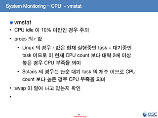 50
- Internal Use Only -
System Monitoring – CPU - vmstat
vmstat
• CPU idle 이 10% 미만인 경우 주의
• procs 의 r 값
• Linux 의 경우 r 값은 현재 실행중인 task + 대기중인
task 이므로 이 현재 CPU count 보다 대략 2배 이상
높은 경우 CPU 부족을 의미
• Solaris 의 경우는 단순 대기 task 의 개수 이므로 CPU
count 보다 높은 경우 CPU 부족을 의미
• swap 이 일어 나고 있는지 확인
•
 