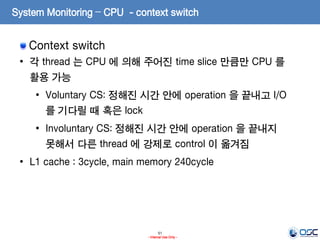 51
- Internal Use Only -
System Monitoring – CPU - context switch
Context switch
• 각 thread 는 CPU 에 의해 주어진 time slice 만큼만 CPU 를
활용 가능
• Voluntary CS: 정해진 시간 안에 operation 을 끝내고 I/O
를 기다릴 때 혹은 lock
• Involuntary CS: 정해진 시간 안에 operation 을 끝내지
못해서 다른 thread 에 강제로 control 이 옮겨짐
• L1 cache : 3cycle, main memory 240cycle
 
