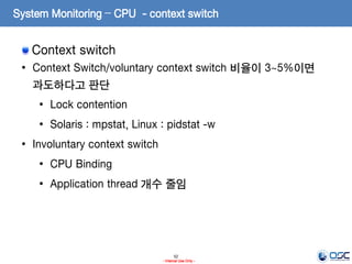 52
- Internal Use Only -
System Monitoring – CPU - context switch
Context switch
• Context Switch/voluntary context switch 비율이 3~5%이면
과도하다고 판단
• Lock contention
• Solaris : mpstat, Linux : pidstat -w
• Involuntary context switch
• CPU Binding
• Application thread 개수 줄임
 
