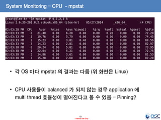 53
- Internal Use Only -
System Monitoring – CPU - mpstat
• 각 OS 마다 mpstat 의 결과는 다름 (위 화면은 Linux)
• CPU 사용률이 balanced 가 되지 않는 경우 application 에
multi thread 효율성이 떨어진다고 볼 수 있음 – Pinning?
 