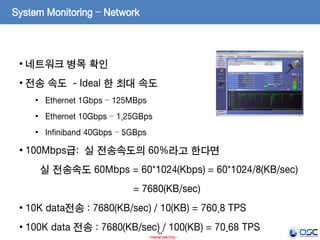 54
- Internal Use Only -
System Monitoring – Network
• 네트워크 병목 확인
• 전송 속도 - Ideal 한 최대 속도
• Ethernet 1Gbps – 125MBps
• Ethernet 10Gbps – 1.25GBps
• Infiniband 40Gbps – 5GBps
• 100Mbps급: 실 전송속도의 60%라고 한다면
실 전송속도 60Mbps = 60*1024(Kbps) = 60*1024/8(KB/sec)
= 7680(KB/sec)
• 10K data전송 : 7680(KB/sec) / 10(KB) = 760.8 TPS
• 100K data 전송 : 7680(KB/sec) / 100(KB) = 70.68 TPS
 