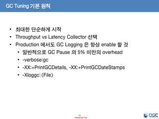 73
- Internal Use Only -
GC Tuning 기본 원칙
• 최대한 단순하게 시작
• Throughput vs Latency Collector 선택
• Production 에서도 GC Logging 은 항상 enable 할 것
• 일반적으로 GC Pause 의 5% 미만의 overhead
• -verbose:gc
• -XX:+PrintGCDetails, -XX:+PrintGCDateStamps
• -Xloggc:<File>
 