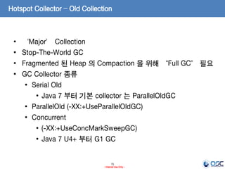 75
- Internal Use Only -
Hotspot Collector – Old Collection
• ‘Major’ Collection
• Stop-The-World GC
• Fragmented 된 Heap 의 Compaction 을 위해 “Full GC” 필요
• GC Collector 종류
• Serial Old
• Java 7 부터 기본 collector 는 ParallelOldGC
• ParallelOld (-XX:+UseParallelOldGC)
• Concurrent
• (-XX:+UseConcMarkSweepGC)
• Java 7 U4+ 부터 G1 GC
 