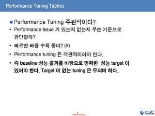 8
- Internal Use Only -
Performance Tuning Tactics
Performance Tuning 주관적이다?
• Performance Issue 가 있는지 없는지 무슨 기준으로
판단할까?
• 빠르면 빠를 수록 좋다? (X)
• Performance tuning 은 객관적이어야 한다.
• 즉 baseline 성능 결과를 바탕으로 명확한 성능 target 이
있어야 한다. Target 이 없는 tuning 은 무의미 하다.
 