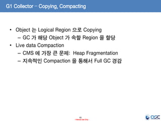 83
- Internal Use Only -
G1 Collector – Copying, Compacting
• Object 는 Logical Region 으로 Copying
– GC 가 해당 Object 가 속할 Region 을 할당
• Live data Compaction
– CMS 에 가장 큰 문제: Heap Fragmentation
– 지속적인 Compaction 을 통해서 Full GC 경감
 