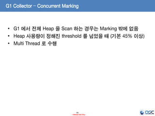 84
- Internal Use Only -
G1 Collector – Concurrent Marking
• G1 에서 전체 Heap 을 Scan 하는 경우는 Marking 밖에 없음
• Heap 사용량이 정해진 threshold 를 넘었을 때 (기본 45% 이상)
• Multi Thread 로 수행
 