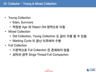 90
- Internal Use Only -
G1 Collector – Young & Mixed Collection
• Young Collection
• Eden, Survivors
• 적정한 Age 의 Object Old 영역으로 이동
• Mixed Collection
• Old Collection. Young Collection 도 같이 수행 할 수 있음
• Marking Cycle 이 끝난 이후에야 수행
• Full Collection
• 기본적으로 Full Collection 은 존재하지 않음
• 최악의 경우 Singe Thread Full Compaction
 