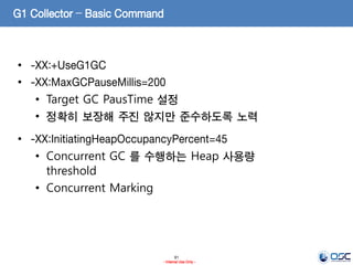 91
- Internal Use Only -
G1 Collector – Basic Command
• -XX:+UseG1GC
• -XX:MaxGCPauseMillis=200
• Target GC PausTime 설정
• 정확히 보장해 주진 않지만 준수하도록 노력
• -XX:InitiatingHeapOccupancyPercent=45
• Concurrent GC 를 수행하는 Heap 사용량
threshold
• Concurrent Marking
 