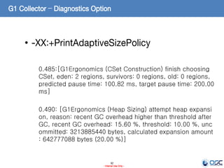92
- Internal Use Only -
G1 Collector – Diagnostics Option
• -XX:+PrintAdaptiveSizePolicy
0.485:[G1Ergonomics (CSet Construction) finish choosing
CSet, eden: 2 regions, survivors: 0 regions, old: 0 regions,
predicted pause time: 100.82 ms, target pause time: 200.00
ms]
0.490: [G1Ergonomics (Heap Sizing) attempt heap expansi
on, reason: recent GC overhead higher than threshold after
GC, recent GC overhead: 15.60 %, threshold: 10.00 %, unc
ommitted: 3213885440 bytes, calculated expansion amount
: 642777088 bytes (20.00 %)]
 