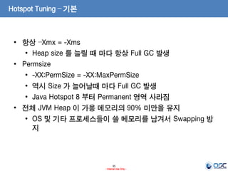 95
- Internal Use Only -
Hotspot Tuning – 기본
• 항상 –Xmx = -Xms
• Heap size 를 늘릴 때 마다 항상 Full GC 발생
• Permsize
• -XX:PermSize = -XX:MaxPermSize
• 역시 Size 가 늘어날때 마다 Full GC 발생
• Java Hotspot 8 부터 Permanent 영역 사라짐
• 전체 JVM Heap 이 가용 메모리의 90% 미만을 유지
• OS 및 기타 프로세스들이 쓸 메모리를 남겨서 Swapping 방
지
 