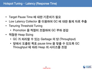 96
- Internal Use Only -
Hotspot Tuning – Latency (Response Time)
• Target Pause Time 에 대한 기준치가 필요
• Low Latency Collector 를 이용하여 GC 에 대한 통계 자료 추출
• Tenuring Threshold Tuning
• Promotion 을 적절히 조절하여 GC 부하 경감
• 적절한 Heap Sizing
• GC 가 처리할 수 있는 Garbage 의 양 (Throughput)
• 앞에서 도출된 목표 pause time 을 맞출 수 있도록 GC
Throughput 에 따라 Heap 의 사이즈를 조정
 
